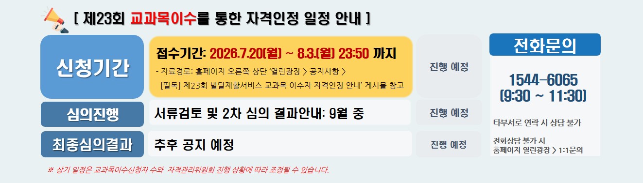[ 제23회 교과목이수를 통한 자격인정 일정 안내 ] / 신청기간 / 접수기간: 2026.7.20(월) ~ 8.3.(월) 23:50 까지 - 자료경로: 홈페이지 오른쪽 상단 ‘열린광장 > 공지사항 > [필독] 제23회 발달재활서비스 교과목 이수자 자격인정 안내’ 게시물 참고 진행 예정 / 심의진행 / 서류검토 및 2차 심의 결과안내: 9월 중 진행 예정 / 최종심의결과 / 추후 공지 예정 / 진행 예정 / ※ 상기 일정은 교과목이수신청자 수와  자격관리위원회 진행 상황에 따라 조정될 수 있습니다. /  전화문의 / 1544-6065(09:30~16:00) 타부서로 연락 시 상담 불가 / 전화상담 불가 시 홈페이지 열린광장 > 1:1문의